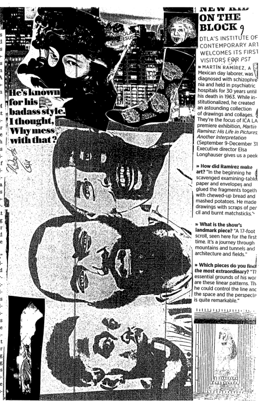 DTLA’S INSTITUTE OF B ConemporaRY ARI WELCOMES TS FIRST VISITORS FOR PST » MARTIN RARIREZ, & Hecan day labore was dignosad with schizophe iaand hld i pychatic hospitals for 30 years it HisGeth n 1963 Whie sttutonaied, he crested an astouning colecion ‘o ofcrowins and cotages. | Theyre the focus o A LA premire xhiiion bt Romres s Lite n Ancthr nterretation September 5-December 21 Executive drecor sy Longhauser Givesus 3 peck » How did Ramirez ke art2"inthe beginning scavenged oxamining-a paper and envelopes an olued the fragments toget with chewed-up bread and mashed poatoes He mace drawings with scraps of per ciland bumt matchsticks » Whats the show’s andmark piece? A 17-foot oI, seen her for the frst time.Its journey through mountains and tunnels and architecture and fekds 1 Which pleces do you find: the most extraordinary? 1 essential grounds o hs wor are these linear patterms Th e could control thelne anc the space and the prspect Is uite remarkabe.